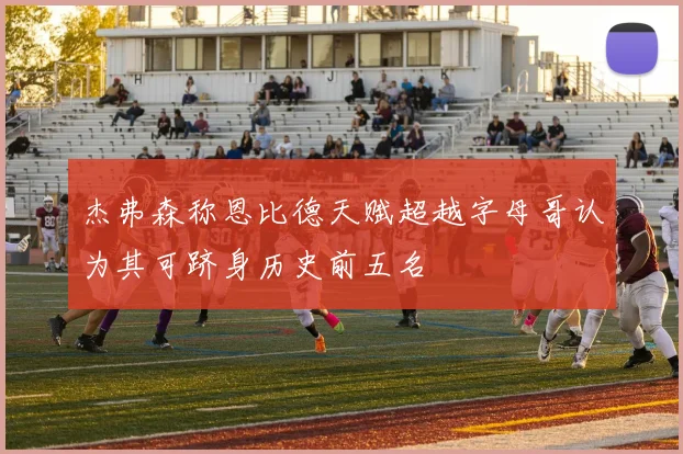 杰弗森称恩比德天赋超越字母哥认为其可跻身历史前五名