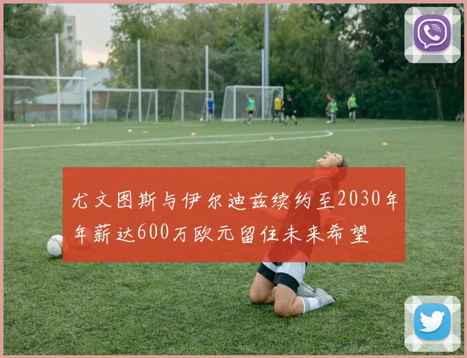 尤文图斯与伊尔迪兹续约至2030年年薪达600万欧元留住未来希望