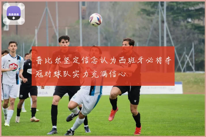 普比尔坚定信念认为西班牙必将夺冠对球队实力充满信心