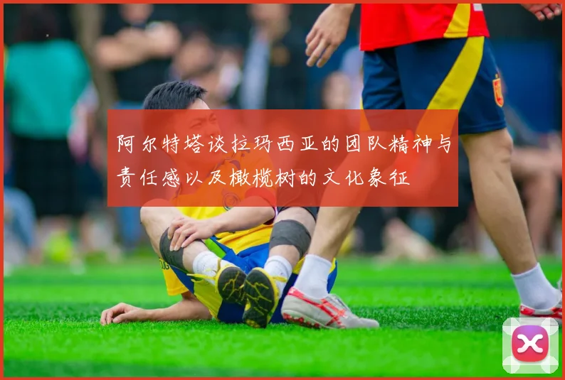 阿尔特塔谈拉玛西亚的团队精神与责任感以及橄榄树的文化象征