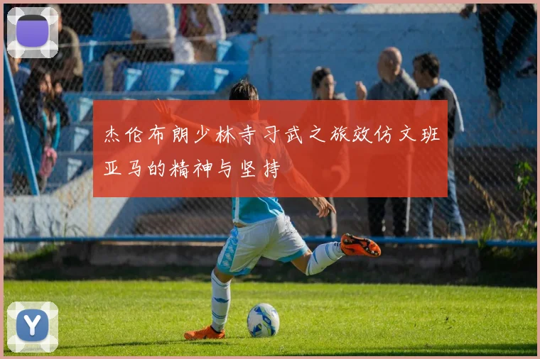 杰伦布朗少林寺习武之旅效仿文班亚马的精神与坚持