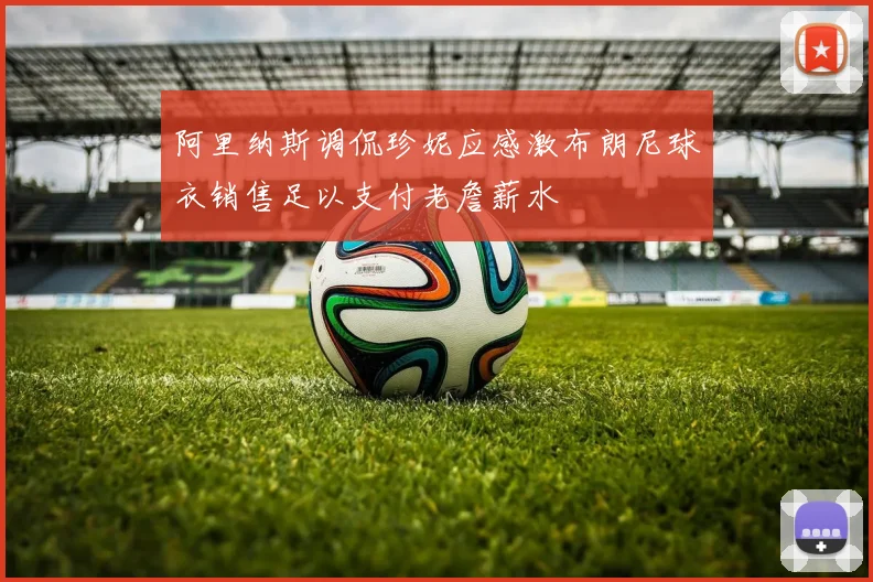 阿里纳斯调侃珍妮应感激布朗尼球衣销售足以支付老詹薪水