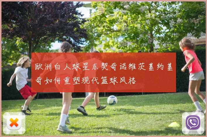 欧洲白人球星东契奇诺维茨基约基奇如何重塑现代篮球风格