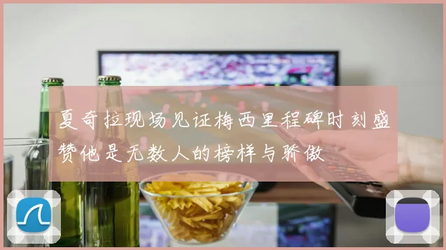 夏奇拉现场见证梅西里程碑时刻盛赞他是无数人的榜样与骄傲