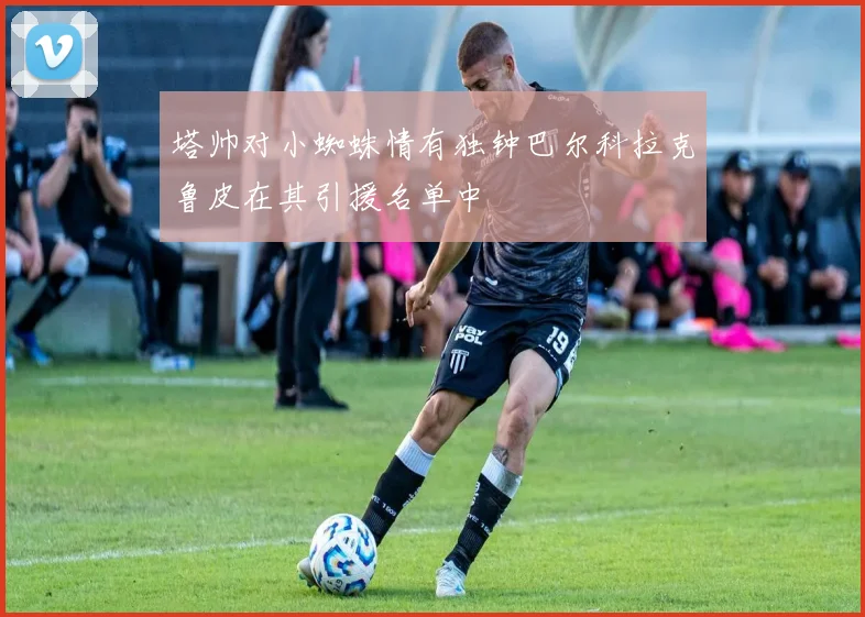塔帅对小蜘蛛情有独钟巴尔科拉克鲁皮在其引援名单中