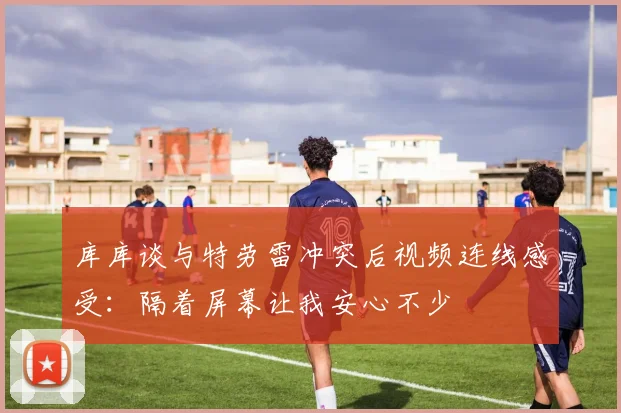 库库谈与特劳雷冲突后视频连线感受：隔着屏幕让我安心不少