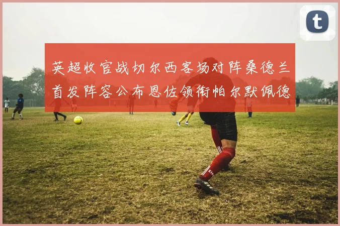 英超收官战切尔西客场对阵桑德兰首发阵容公布恩佐领衔帕尔默佩德罗先发