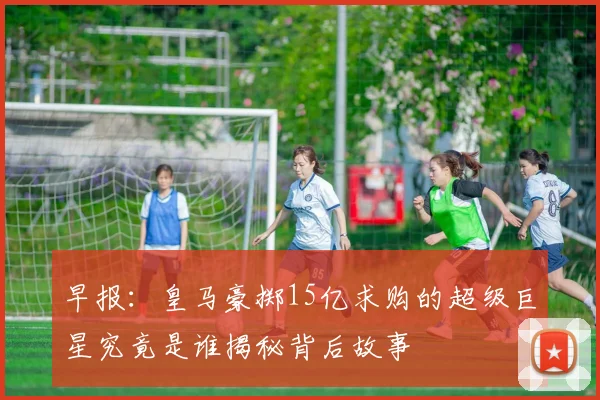 早报：皇马豪掷15亿求购的超级巨星究竟是谁揭秘背后故事