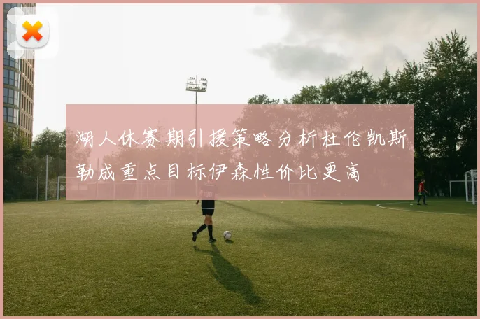 湖人休赛期引援策略分析杜伦凯斯勒成重点目标伊森性价比更高