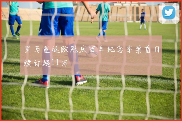 罗马重返欧冠庆百年纪念季票首日续订超11万