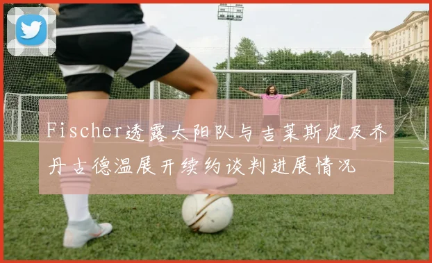 Fischer透露太阳队与吉莱斯皮及乔丹古德温展开续约谈判进展情况