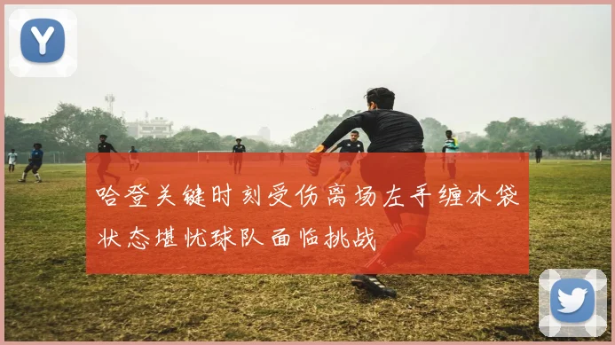 哈登关键时刻受伤离场左手缠冰袋状态堪忧球队面临挑战